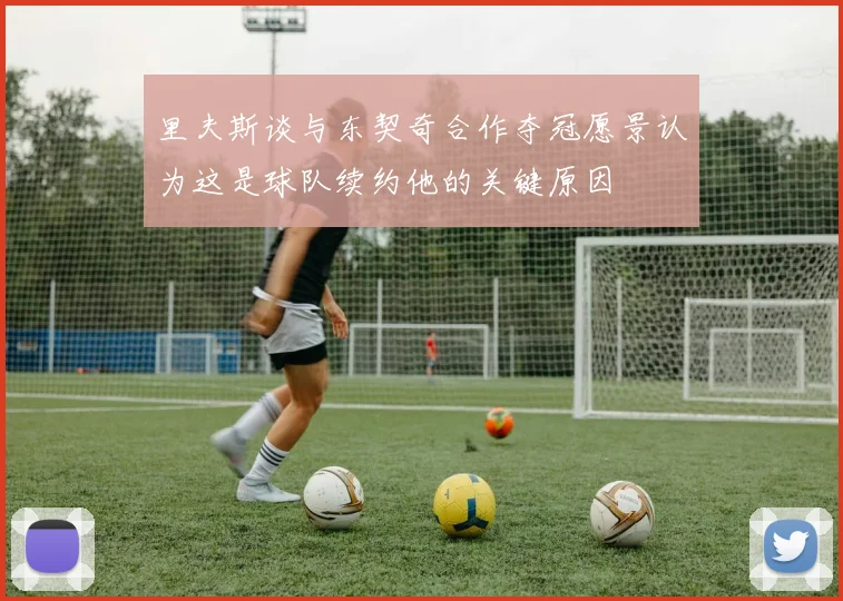 里夫斯谈与东契奇合作夺冠愿景认为这是球队续约他的关键原因