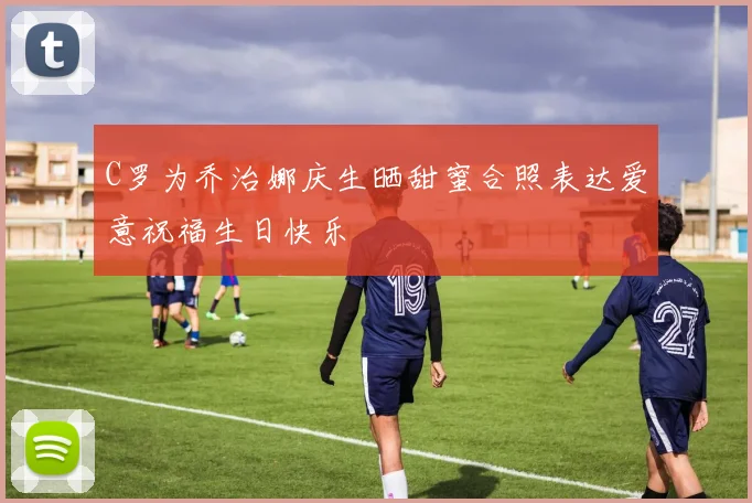 C罗为乔治娜庆生晒甜蜜合照表达爱意祝福生日快乐